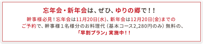 忘年会・新年会は、ぜひ、ゆりの郷で！！幹事様必見！忘年会は11月20日(水)、新年会は12月20日(金)までのご予約で、幹事様１名様分のお料理代（基本コース2,280円のみ）無料の、「早割プラン」実施中！！